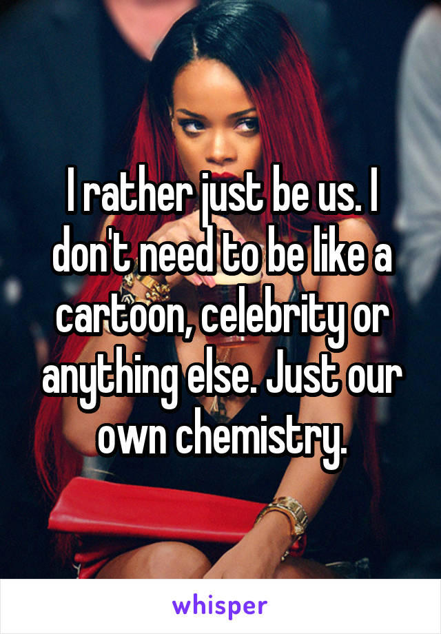 I rather just be us. I don't need to be like a cartoon, celebrity or anything else. Just our own chemistry.