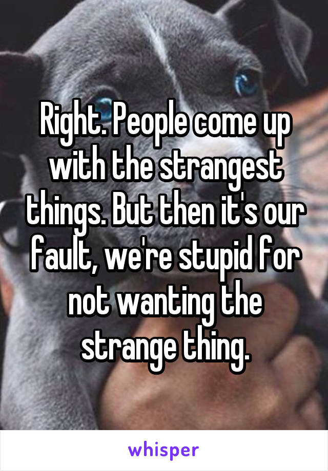 Right. People come up with the strangest things. But then it's our fault, we're stupid for not wanting the strange thing.
