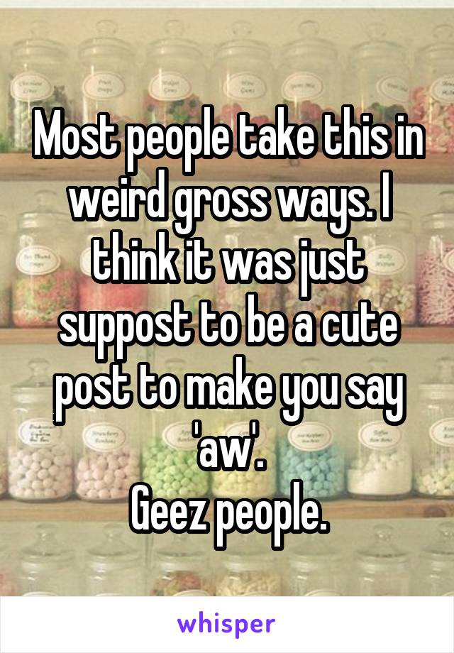 Most people take this in weird gross ways. I think it was just suppost to be a cute post to make you say 'aw'.
Geez people.