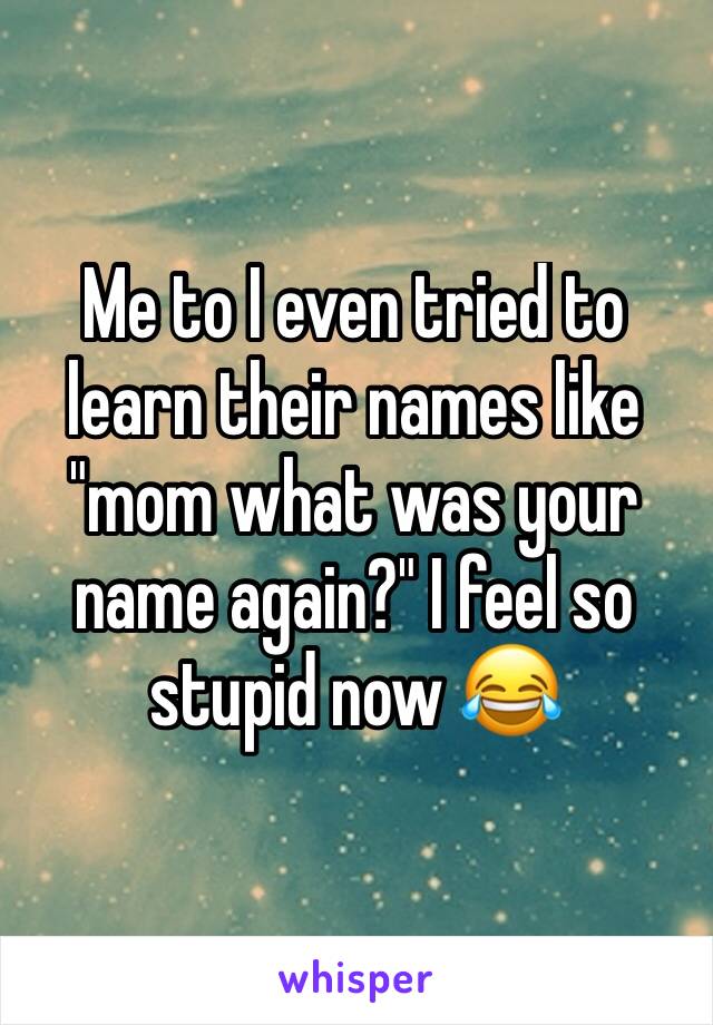 Me to I even tried to learn their names like "mom what was your name again?" I feel so stupid now 😂