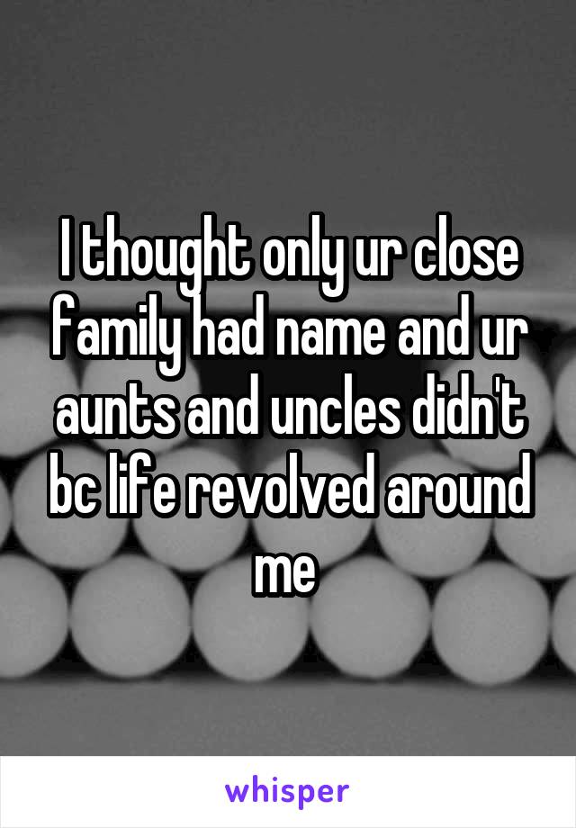 I thought only ur close family had name and ur aunts and uncles didn't bc life revolved around me 