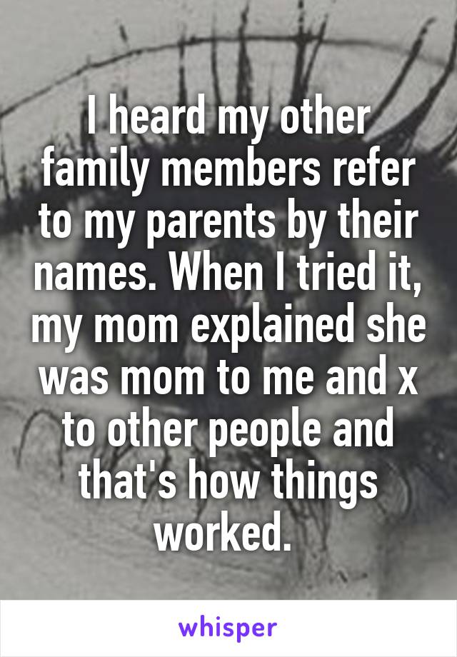 I heard my other family members refer to my parents by their names. When I tried it, my mom explained she was mom to me and x to other people and that's how things worked. 