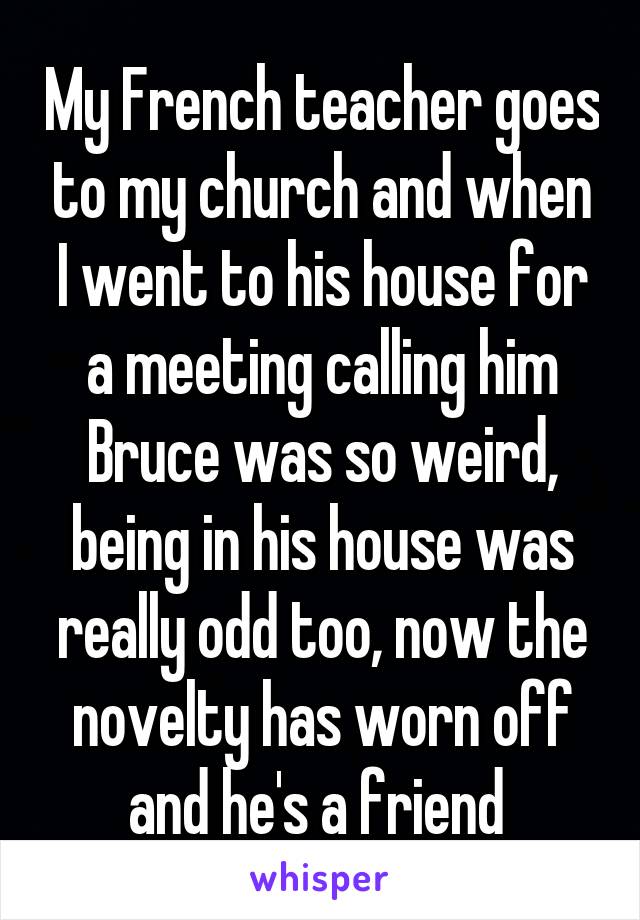 My French teacher goes to my church and when I went to his house for a meeting calling him Bruce was so weird, being in his house was really odd too, now the novelty has worn off and he's a friend 