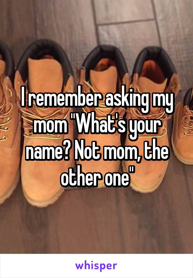 I remember asking my mom "What's your name? Not mom, the other one"