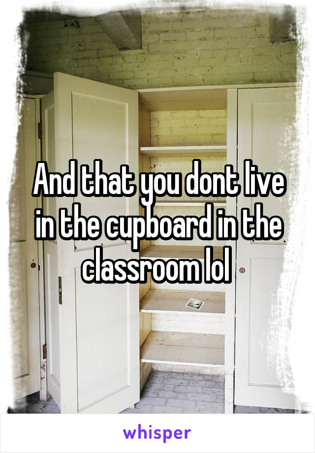 And that you dont live in the cupboard in the classroom lol 