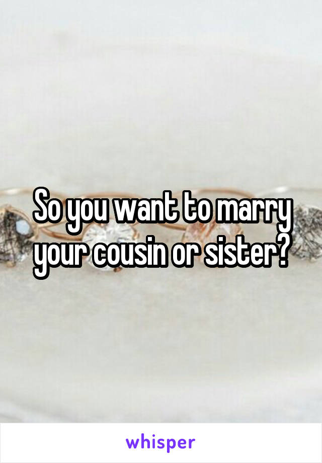 So you want to marry your cousin or sister?