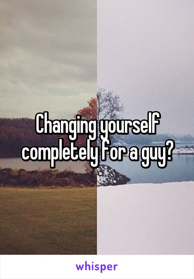 Changing yourself completely for a guy?