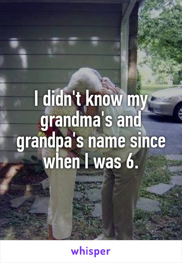 I didn't know my grandma's and grandpa's name since when I was 6.