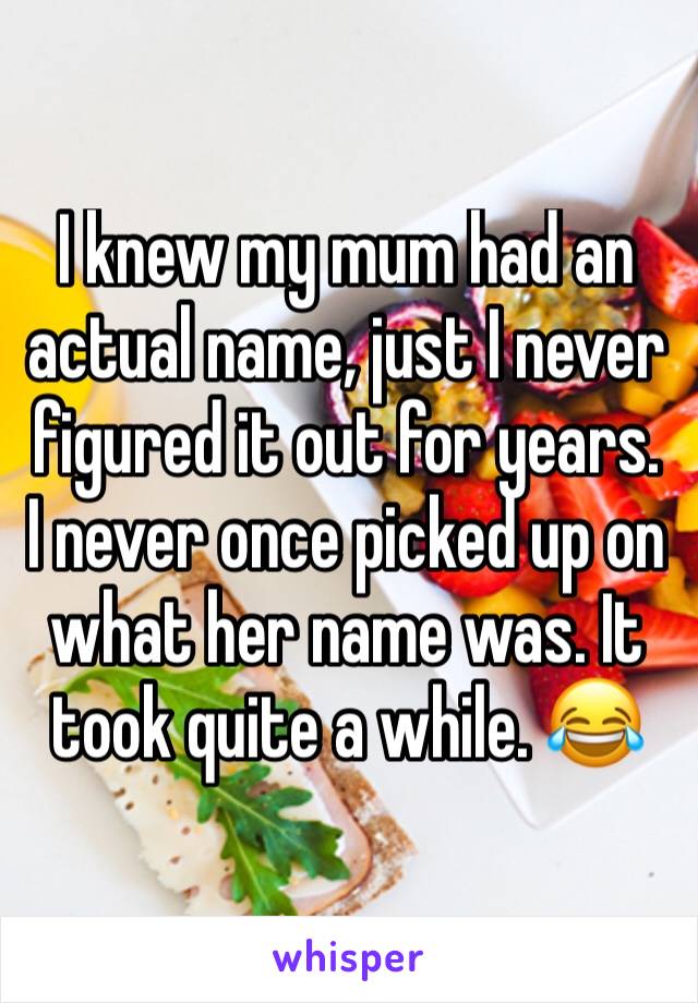 I knew my mum had an actual name, just I never figured it out for years. 
I never once picked up on what her name was. It took quite a while. 😂