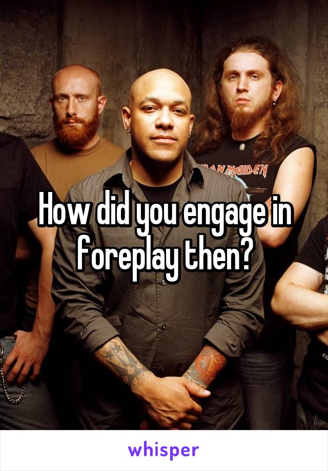 How did you engage in foreplay then?
