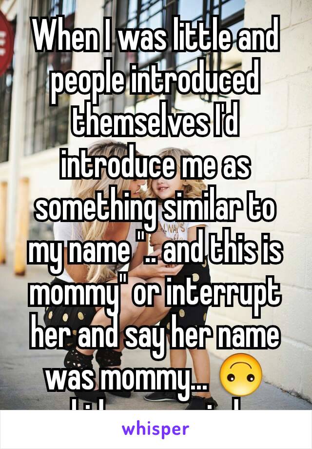 When I was little and people introduced themselves I'd introduce me as something similar to my name ".. and this is mommy" or interrupt her and say her name was mommy... 🙃 kids are weird