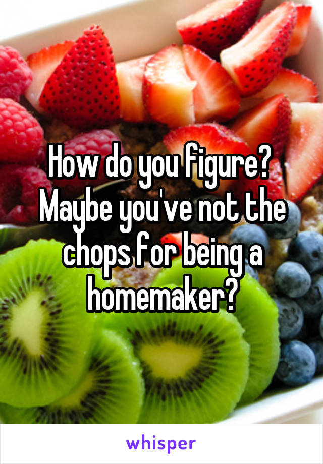 How do you figure?  Maybe you've not the chops for being a homemaker?