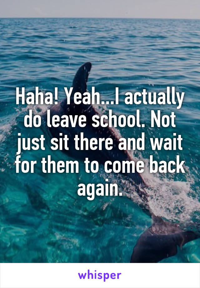 Haha! Yeah...I actually do leave school. Not just sit there and wait for them to come back again.