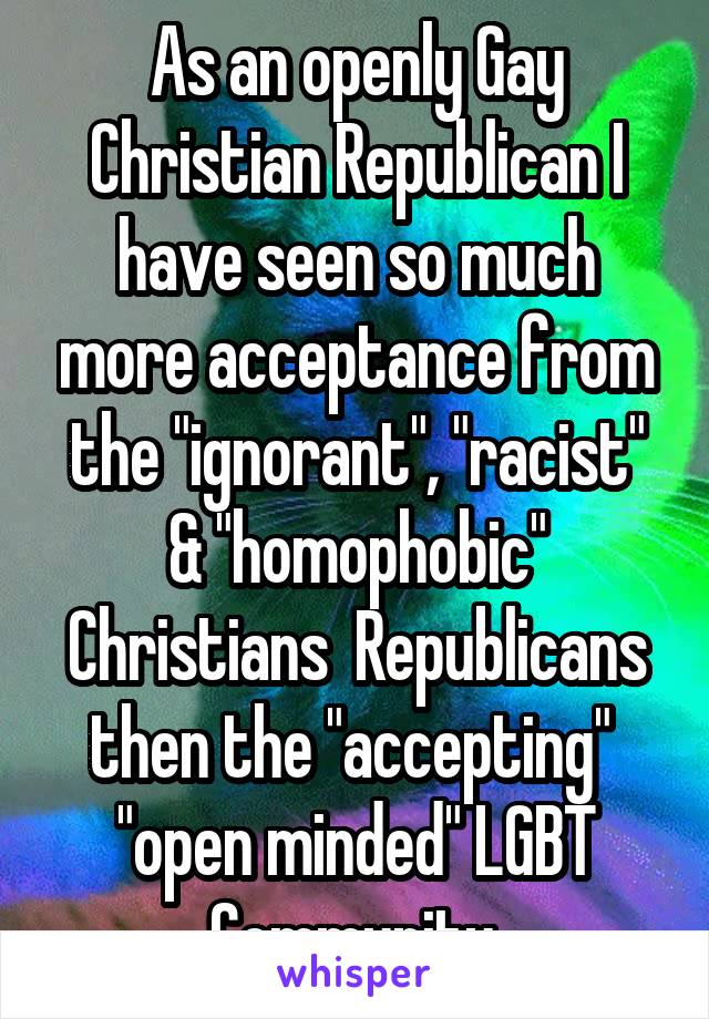 As an openly Gay Christian Republican I have seen so much more acceptance from the "ignorant", "racist" & "homophobic" Christians  Republicans then the "accepting"  "open minded" LGBT Community.