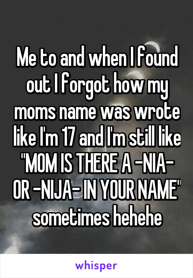 Me to and when I found out I forgot how my moms name was wrote like I'm 17 and I'm still like "MOM IS THERE A -NIA- OR -NIJA- IN YOUR NAME" sometimes hehehe