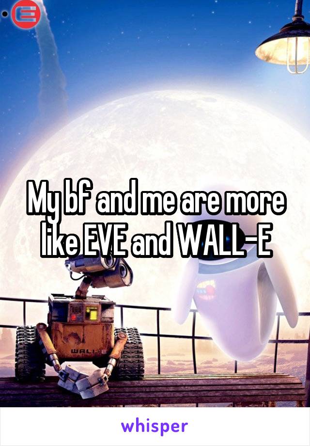 My bf and me are more like EVE and WALL-E
