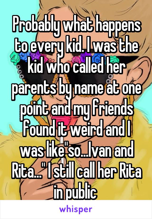 Probably what happens to every kid. I was the kid who called her parents by name at one point and my friends found it weird and I was like"so...Ivan and Rita..." I still call her Rita in public 
