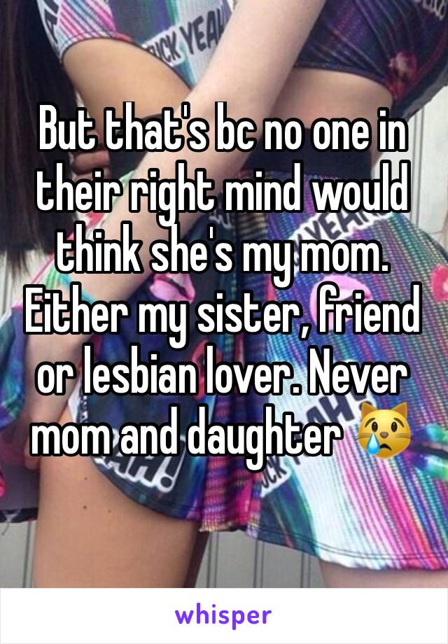 But that's bc no one in their right mind would think she's my mom. Either my sister, friend or lesbian lover. Never mom and daughter 😿
