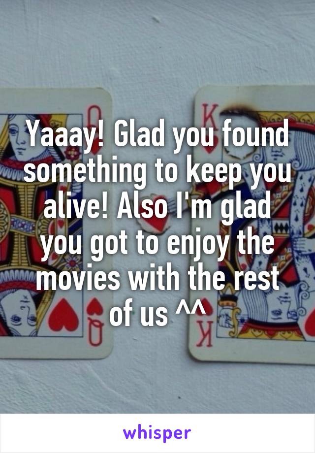 Yaaay! Glad you found something to keep you alive! Also I'm glad you got to enjoy the movies with the rest of us ^^