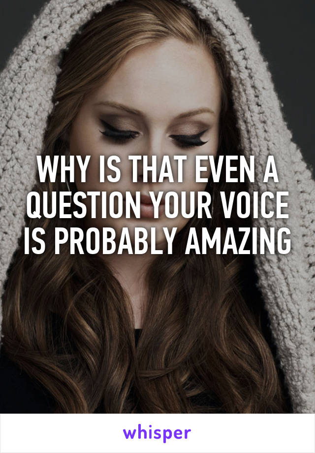 WHY IS THAT EVEN A QUESTION YOUR VOICE IS PROBABLY AMAZING 