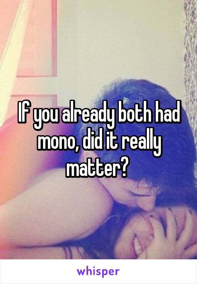 If you already both had mono, did it really matter? 