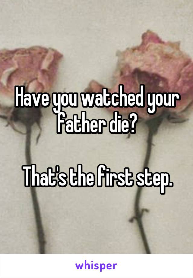 Have you watched your father die?

That's the first step.