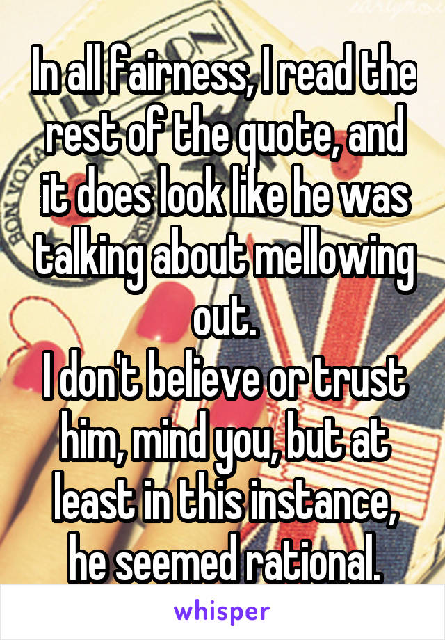 In all fairness, I read the rest of the quote, and it does look like he was talking about mellowing out.
I don't believe or trust him, mind you, but at least in this instance, he seemed rational.