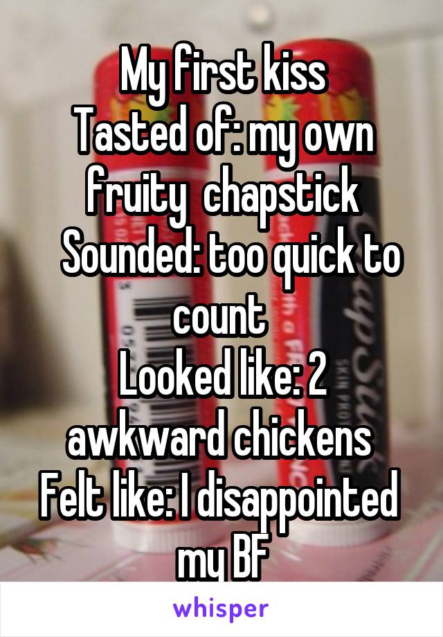 My first kiss
Tasted of: my own fruity  chapstick
  Sounded: too quick to count 
Looked like: 2 awkward chickens 
Felt like: I disappointed  my BF