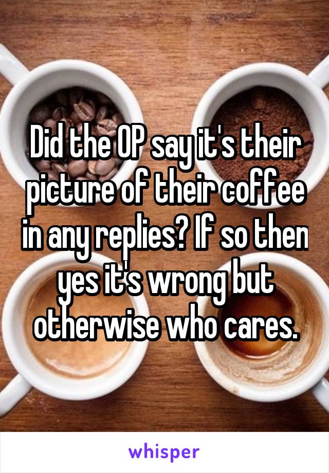 Did the OP say it's their picture of their coffee in any replies? If so then yes it's wrong but otherwise who cares.