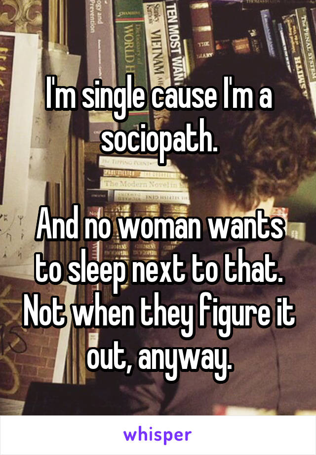 I'm single cause I'm a sociopath.

And no woman wants to sleep next to that. Not when they figure it out, anyway.
