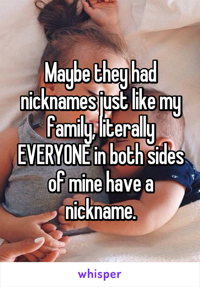 Maybe they had nicknames just like my family, literally EVERYONE in both sides of mine have a nickname.