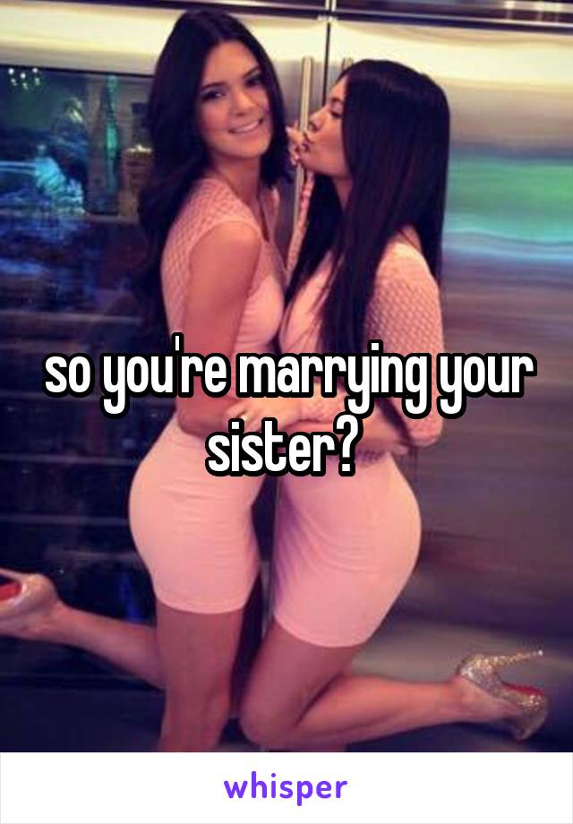 so you're marrying your sister? 