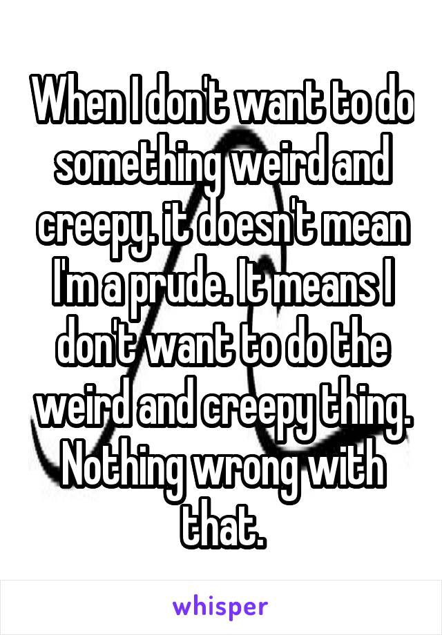 When I don't want to do something weird and creepy. it doesn't mean I'm a prude. It means I don't want to do the weird and creepy thing. Nothing wrong with that.