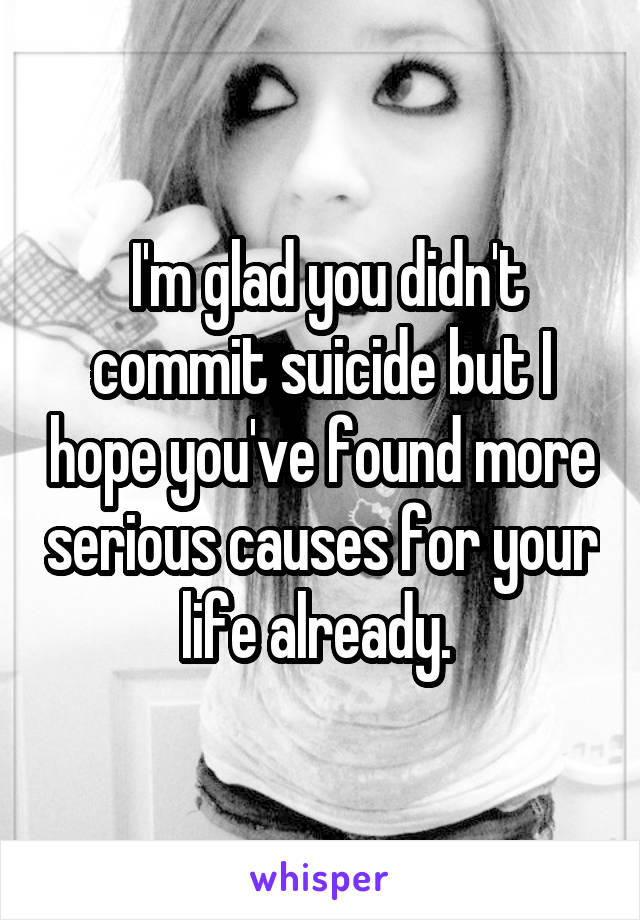  I'm glad you didn't commit suicide but I hope you've found more serious causes for your life already. 