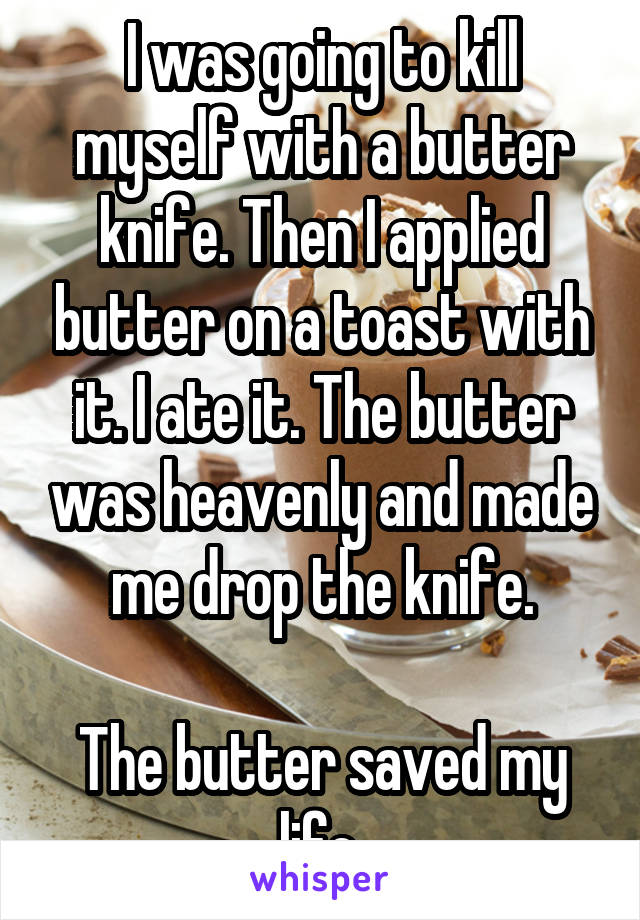 I was going to kill myself with a butter knife. Then I applied butter on a toast with it. I ate it. The butter was heavenly and made me drop the knife.

The butter saved my life.