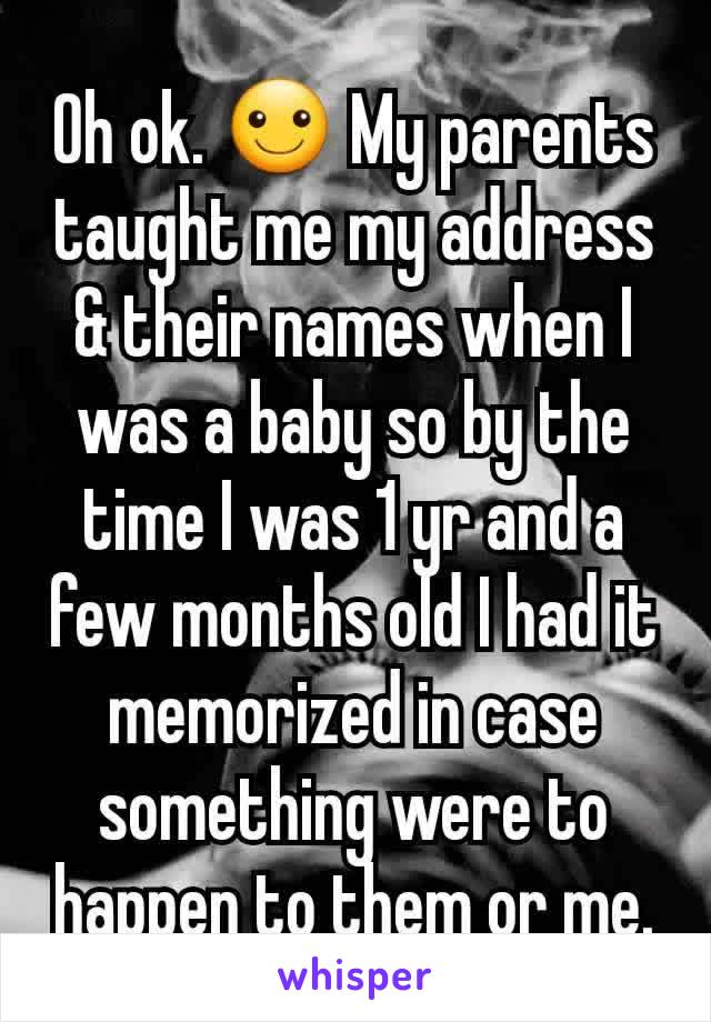 Oh ok. ☺ My parents taught me my address & their names when I was a baby so by the time I was 1 yr and a few months old I had it memorized in case something were to happen to them or me.
