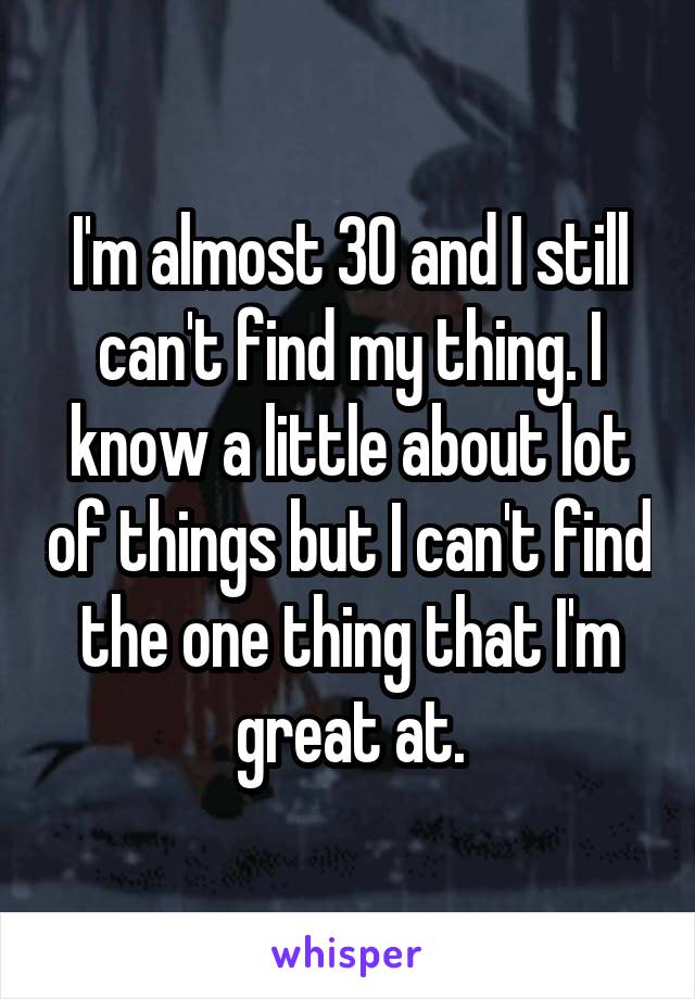I'm almost 30 and I still can't find my thing. I know a little about lot of things but I can't find the one thing that I'm great at.