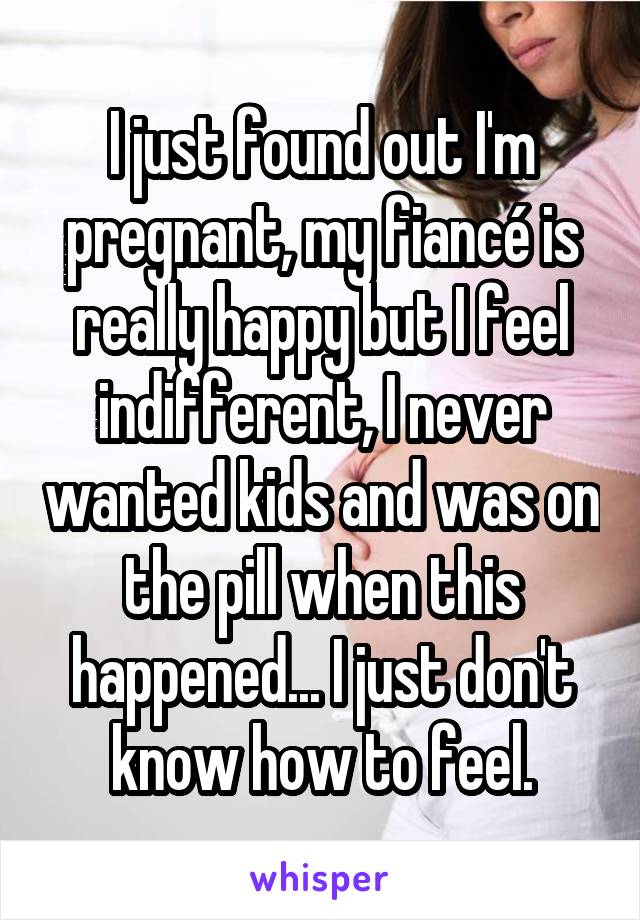I just found out I'm pregnant, my fiancé is really happy but I feel indifferent, I never wanted kids and was on the pill when this happened... I just don't know how to feel.