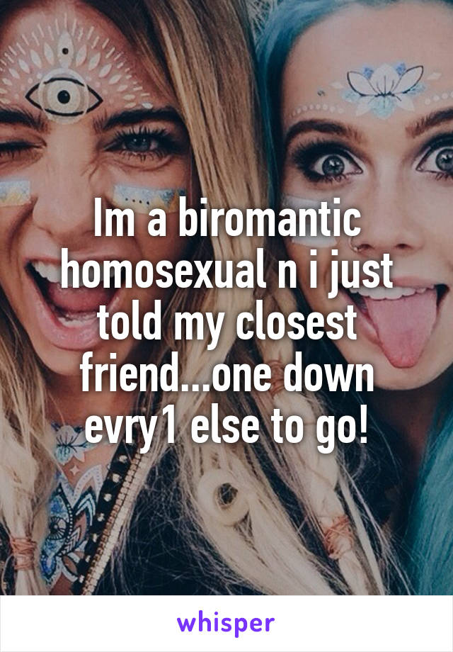 Im a biromantic homosexual n i just told my closest friend...one down evry1 else to go!