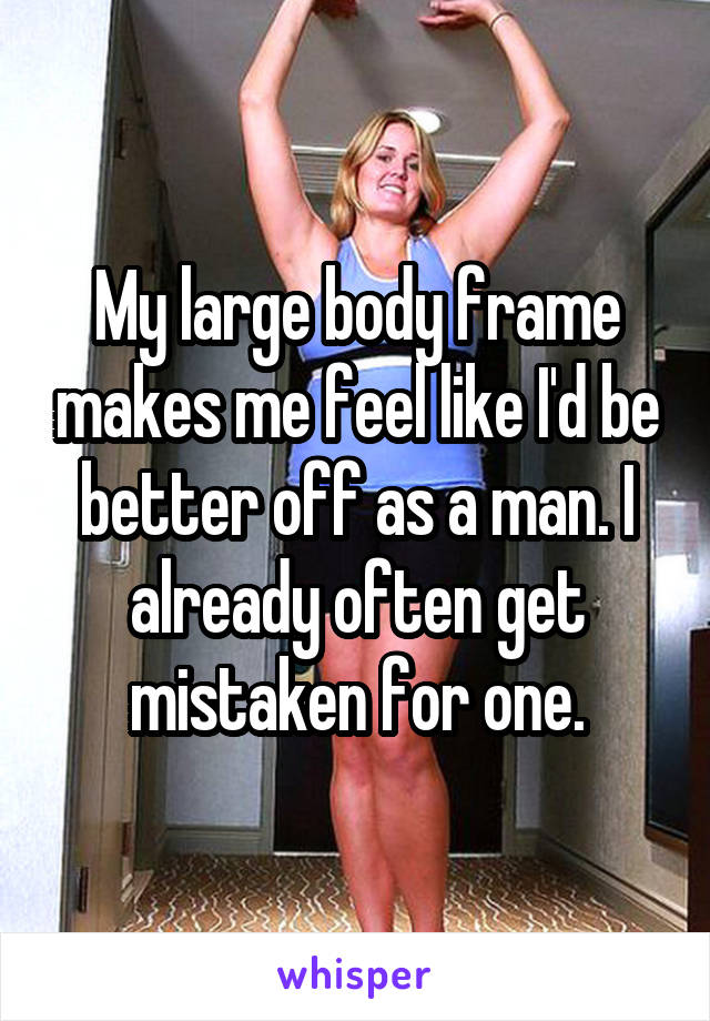 My large body frame makes me feel like I'd be better off as a man. I already often get mistaken for one.