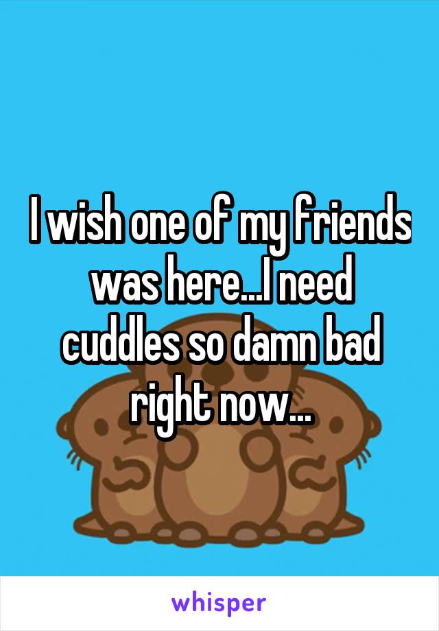 I wish one of my friends was here...I need cuddles so damn bad right now...