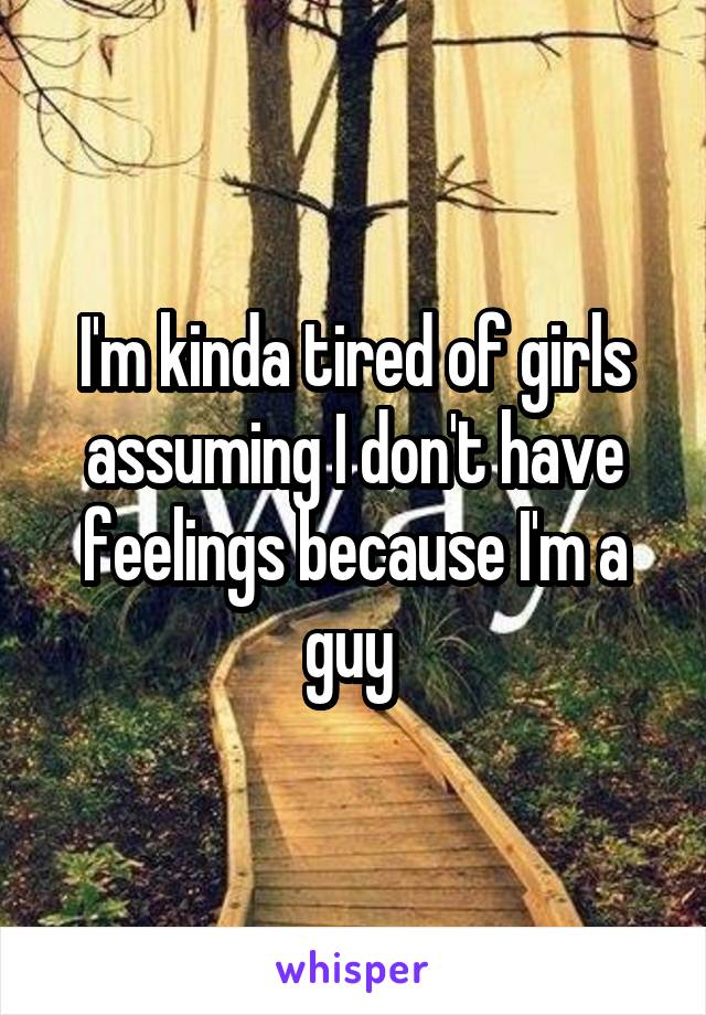 I'm kinda tired of girls assuming I don't have feelings because I'm a guy 