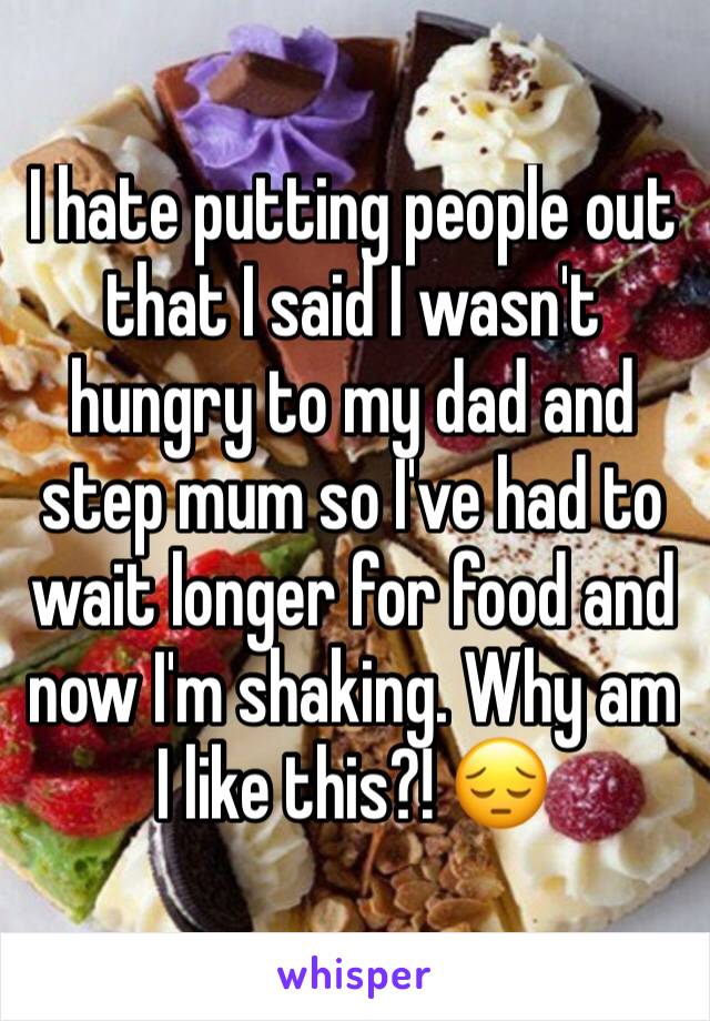 I hate putting people out that I said I wasn't hungry to my dad and step mum so I've had to wait longer for food and now I'm shaking. Why am I like this?! ðŸ˜”