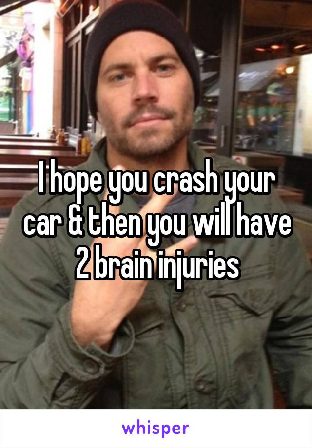 I hope you crash your car & then you will have 2 brain injuries