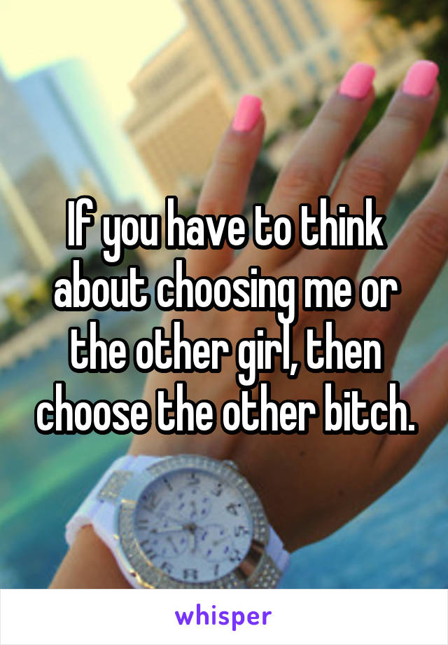 If you have to think about choosing me or the other girl, then choose the other bitch.