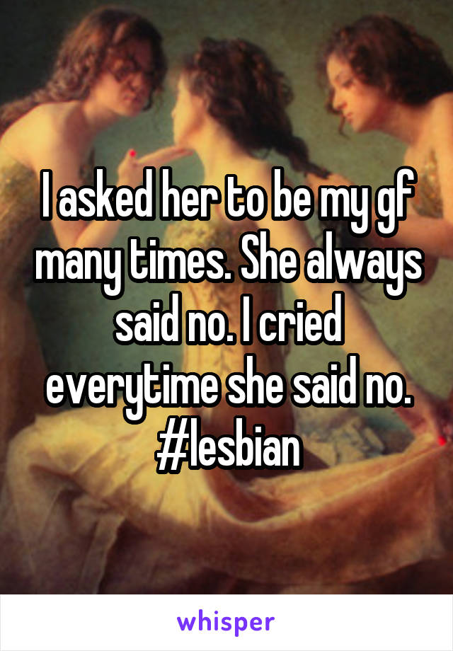 I asked her to be my gf many times. She always said no. I cried everytime she said no. #lesbian
