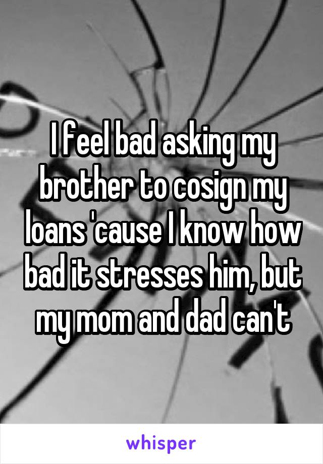 I feel bad asking my brother to cosign my loans 'cause I know how bad it stresses him, but my mom and dad can't