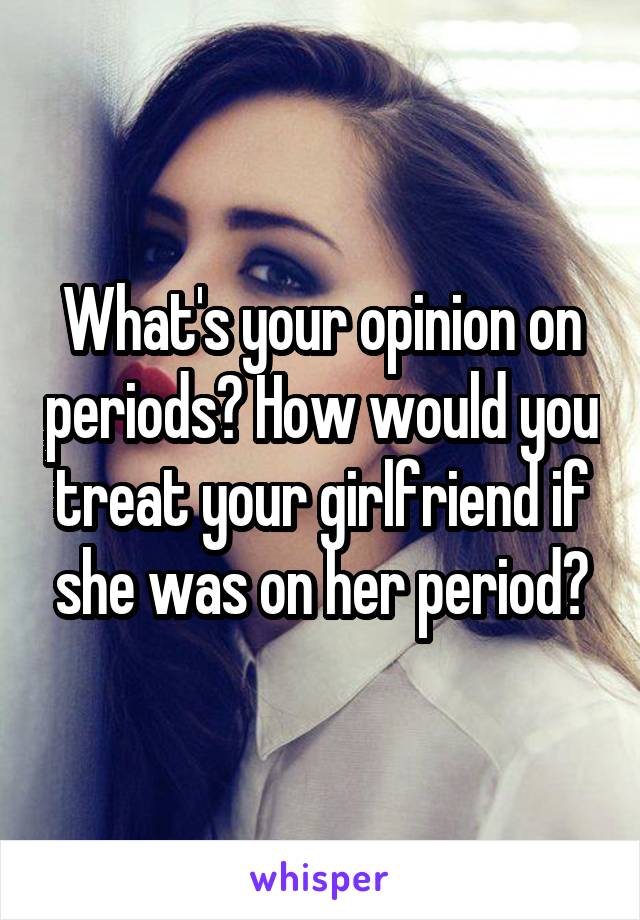 What's your opinion on periods? How would you treat your girlfriend if she was on her period?