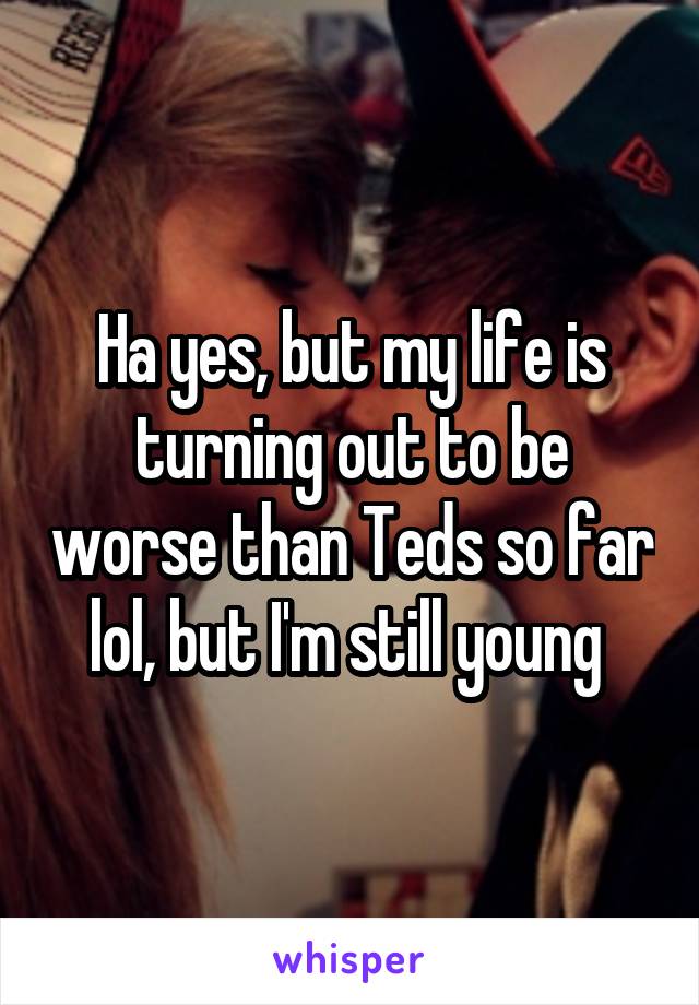 Ha yes, but my life is turning out to be worse than Teds so far lol, but I'm still young 