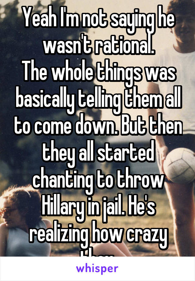 Yeah I'm not saying he wasn't rational.
The whole things was basically telling them all to come down. But then they all started chanting to throw Hillary in jail. He's realizing how crazy they.